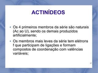 ACTINÍDEOS

Os 4 primeiros membros da série são naturais
(Ac ao U), sendo os demais produzidos
artificialmente;
Os membros mais leves da série tem elétrons
f que participam de ligações e formam
compostos de coordenação com valências
variáveis;

                                               37
 