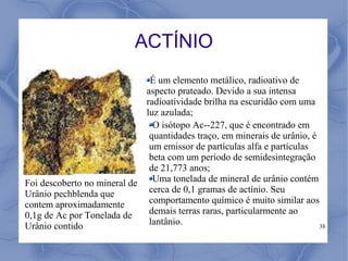 ACTÍNIO
                              É um elemento metálico, radioativo de
                             aspecto prateado. Devido a sua intensa
                             radioatividade brilha na escuridão com uma
                             luz azulada;
                               O isótopo Ac--227, que é encontrado em
                              quantidades traço, em minerais de urânio, é
                              um emissor de partículas alfa e partículas
                              beta com um período de semidesintegração
                              de 21,773 anos;
Foi descoberto no mineral de   Uma tonelada de mineral de urânio contém
Urânio pechblenda que         cerca de 0,1 gramas de actínio. Seu
contem aproximadamente        comportamento químico é muito similar aos
0,1g de Ac por Tonelada de    demais terras raras, particularmente ao
Urânio contido                lantânio.                                   38
 