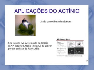 APLICAÇÕES DO ACTÍNIO
                           Usado como fonte de nêutrons




Seu isótopo Ac-225 é usado na terapia
(TAP Targeted Alpha Therapy) do câncer
por ser emissor de Raios Alfa.



                                                          39
 