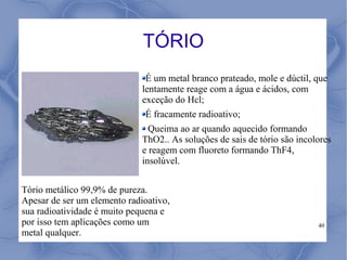 TÓRIO
                               É um metal branco prateado, mole e dúctil, que
                              lentamente reage com a água e ácidos, com
                              exceção do Hcl;
                              É fracamente radioativo;
                                Queima ao ar quando aquecido formando
                              ThO2.. As soluções de sais de tório são incolores
                              e reagem com fluoreto formando ThF4,
                              insolúvel.


Tório metálico 99,9% de pureza.
Apesar de ser um elemento radioativo,
sua radioatividade é muito pequena e
por isso tem aplicações como um                                            40
metal qualquer.
 