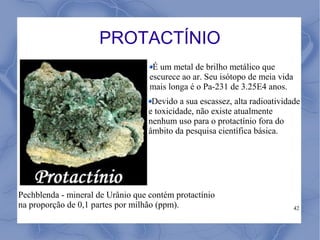 PROTACTÍNIO
                                    É um metal de brilho metálico que
                                   escurece ao ar. Seu isótopo de meia vida
                                   mais longa é o Pa-231 de 3.25E4 anos.
                                    Devido a sua escassez, alta radioatividade
                                   e toxicidade, não existe atualmente
                                   nenhum uso para o protactínio fora do
                                   âmbito da pesquisa científica básica.




Pechblenda - mineral de Urânio que contém protactínio
na proporção de 0,1 partes por milhão (ppm).                                  42
 