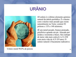 URÂNIO
                                O urânio é o último elemento químico
                               natural da tabela periódica. É o átomo
                               com o núcleo mais pesado que existe
                               naturalmente na Terra: contem 92
                               prótons e 135 a 148 nêutrons;
                                É um metal pesado, branco prateado,
                               pirofórico quando em pó. Atacado por
                               ácidos e resistente a bases. Seu isótopo
                               de meia vida mais estável é o U-238
                               com meia vida de 4.51 E9 anos. O
                               urânio natural é fracamente radioativo.


Urânio metal 99,9% de pureza                                          43
 