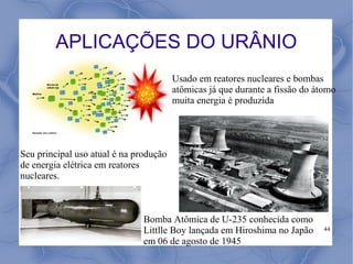 APLICAÇÕES DO URÂNIO
                                        Usado em reatores nucleares e bombas
                                        atômicas já que durante a fissão do átomo
                                        muita energia é produzida




Seu principal uso atual é na produção
de energia elétrica em reatores
nucleares.



                               Bomba Atômica de U-235 conhecida como
                               Littlle Boy lançada em Hiroshima no Japão      44

                               em 06 de agosto de 1945
 