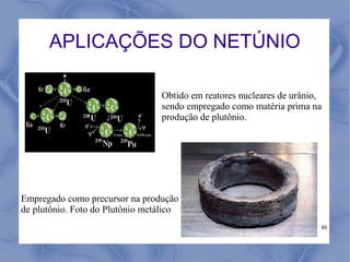 APLICAÇÕES DO NETÚNIO

                                 Obtido em reatores nucleares de urânio,
                                 sendo empregado como matéria prima na
                                 produção de plutônio.




Empregado como precursor na produção
de plutônio. Foto do Plutônio metálico
                                                                       46
 