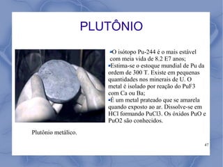 PLUTÔNIO
                          O isótopo Pu-244 é o mais estável
                         com meia vida de 8.2 E7 anos;
                         Estima-se o estoque mundial de Pu da
                        ordem de 300 T. Existe em pequenas
                        quantidades nos minerais de U. O
                        metal é isolado por reação do PuF3
                        com Ca ou Ba;
                         É um metal prateado que se amarela
                        quando exposto ao ar. Dissolve-se em
                        HCl formando PuCl3. Os óxidos PuO e
                        PuO2 são conhecidos.
Plutônio metálico.
                                                            47
 