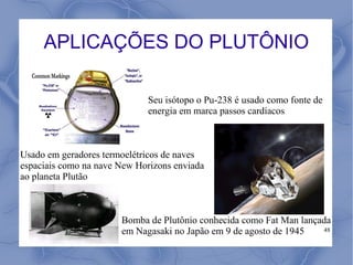 APLICAÇÕES DO PLUTÔNIO

                             Seu isótopo o Pu-238 é usado como fonte de
                             energia em marca passos cardíacos



Usado em geradores termoelétricos de naves
espaciais como na nave New Horizons enviada
ao planeta Plutão



                       Bomba de Plutônio conhecida como Fat Man lançada
                       em Nagasaki no Japão em 9 de agosto de 1945   48
 
