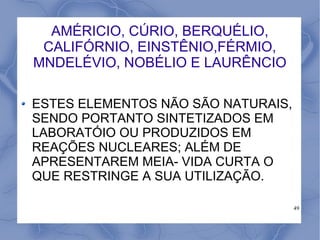 AMÉRICIO, CÚRIO, BERQUÉLIO,
 CALIFÓRNIO, EINSTÊNIO,FÉRMIO,
MNDELÉVIO, NOBÉLIO E LAURÊNCIO

ESTES ELEMENTOS NÃO SÃO NATURAIS,
SENDO PORTANTO SINTETIZADOS EM
LABORATÓIO OU PRODUZIDOS EM
REAÇÕES NUCLEARES; ALÉM DE
APRESENTAREM MEIA- VIDA CURTA O
QUE RESTRINGE A SUA UTILIZAÇÃO.

                                    49
 