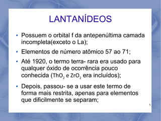 LANTANÍDEOS
Possuem o orbital f da antepenúltima camada
incompleta(exceto o La);
Elementos de número atômico 57 ao 71;
Até 1920, o termo terra- rara era usado para
qualquer óxido de ocorrência pouco
conhecida (ThO2 e ZrO2 era incluídos);
Depois, passou- se a usar este termo de
forma mais restrita, apenas para elementos
que dificilmente se separam;
                                               5
 
