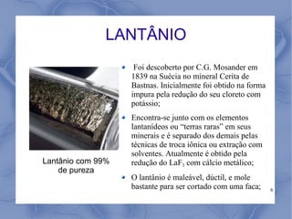 LANTÂNIO
                    Foi descoberto por C.G. Mosander em
                   1839 na Suécia no mineral Cerita de
                   Bastnas. Inicialmente foi obtido na forma
                   impura pela redução do seu cloreto com
                   potássio;
                   Encontra-se junto com os elementos
                   lantanídeos ou “terras raras” em seus
                   minerais e é separado dos demais pelas
                   técnicas de troca iônica ou extração com
                   solventes. Atualmente é obtido pela
Lantânio com 99%   redução do LaF3 com cálcio metálico;
    de pureza
                   O lantânio é maleável, dúctil, e mole
                   bastante para ser cortado com uma faca;     6
 