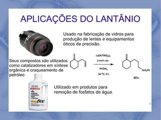 APLICAÇÕES DO LANTÂNIO
                          Usado na fabricação de vidros para
                          produção de lentes e equipamentos
                          óticos de precisão.


Seus compostos são utilizados
como catalizadores em síntese
orgânica e craqueamento de
petróleo

                      Utilizado em produtos para
                      remoção de fosfatos de água.

                                                               7
 