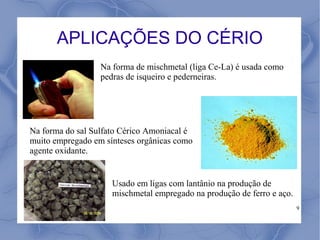 APLICAÇÕES DO CÉRIO
                  Na forma de mischmetal (liga Ce-La) é usada como
                  pedras de isqueiro e pederneiras.




Na forma do sal Sulfato Cérico Amoniacal é
muito empregado em sínteses orgânicas como
agente oxidante.


                     Usado em ligas com lantânio na produção de
                     mischmetal empregado na produção de ferro e aço.
                                                                        9
 