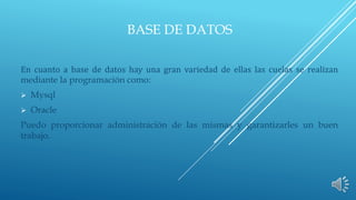 BASE DE DATOS 
En cuanto a base de datos hay una gran variedad de ellas las cuelas se realizan 
mediante la programación como: 
 Mysql 
 Oracle 
Puedo proporcionar administración de las mismas y garantizarles un buen 
trabajo. 
 