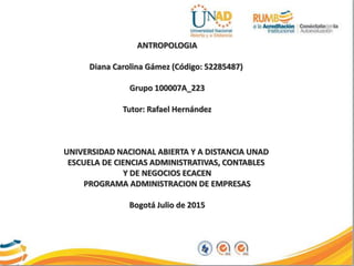 ANTROPOLOGIA
Diana Carolina Gámez (Código: 52285487)
Grupo 100007A_223
Tutor: Rafael Hernández
UNIVERSIDAD NACIONAL ABIERTA Y A DISTANCIA UNAD
ESCUELA DE CIENCIAS ADMINISTRATIVAS, CONTABLES
Y DE NEGOCIOS ECACEN
PROGRAMA ADMINISTRACION DE EMPRESAS
Bogotá Julio de 2015
 