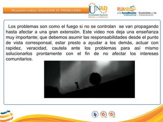 Los problemas son como el fuego si no se controlan se van propagando
hasta afectar a una gran extensión. Este video nos deja una enseñanza
muy importante; que debemos asumir las responsabilidades desde el punto
de vista corresponsal, estar presto a ayudar a los demás, actuar con
rapidez, veracidad, cautela ante los problemas para así mismo
solucionarlos prontamente con el fin de no afectar los intereses
comunitarios.
 