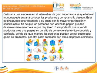 Colocar a una empresa en el internet es de gran importancia ya que todo el
mundo puede entrar a conocer los productos y comprar si lo desean. Está
pagina puede estar diseñada a su gusto con la mayor organización y
sencilla con el fin de que las personas que visiten la pagina puedan
desenvolverse entorno a lo que requieren. Es importante que si vende
productos cree una pagina en un sitio de comercio electrónico conocido y
confiable, donde de igual manera las personas puedan opinar sobre esta
gama de productos, por otra parte compartir con otras empresas opiniones.
 