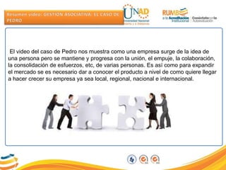 El video del caso de Pedro nos muestra como una empresa surge de la idea de
una persona pero se mantiene y progresa con la unión, el empuje, la colaboración,
la consolidación de esfuerzos, etc, de varias personas. Es así como para expandir
el mercado se es necesario dar a conocer el producto a nivel de como quiere llegar
a hacer crecer su empresa ya sea local, regional, nacional e internacional.
 