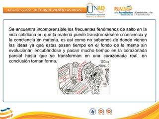 Se encuentra incomprensible los frecuentes fenómenos de salto en la
vida cotidiana en que la materia puede transformarse en conciencia y
la conciencia en materia, es así como no sabemos de donde vienen
las ideas ya que estas pasan tiempo en el fondo de la mente sin
evolucionar, encubándose y pasan mucho tiempo en la corazonada
parcial hasta que se transforman en una corazonada real, en
conclusión toman forma.
 