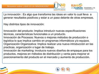 La innovación : Es algo que transforma las ideas en valor lo cual lleva a
generar resultados positivos y estar a un paso delante de otras empresas.
Hay distintos tipos de innovación:
Innovación del producto: Implica introducir nuevas especificaciones
técnicas, características funcionales a un producto.
Innovación de Procesos: Nuevos o mejores métodos de producción o
logística lo que implica cambio en programas informáticos y/o equipos.
Organización Organizativa: Implica realizar una nueva introducción en las
practicas, organización o lugar de trabajo.
Innovación de marketing: involucra nuevos diseños de empaque para los
productos, mejoras en métodos de distribución y venta para mejorar el
posicionamiento del producto en el mercado y aumento de producción.
 