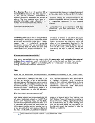 The Science Test is a 40-question, 35- •              - recognize and understand the basic features of,
minute test that measures the skills required         and concepts related to, the provided information
in the natural sciences: interpretation, •
analysis, evaluation, reasoning, and problem •        - examine critically the relationship between the
solving. The test presents seven sets of              information provided and the conclusions drawn
scientific information, each followed by a            or hypotheses developed in the passage
number of multiple-choice test questions.             provided
                                              •
The questions require you to:                 •       - generalize from given information and draw
                                                      conclusions, gain new information, or make
                                                      predictions



The Writing Test is a 30-minute essay test that        are asked to respond to a question about your
measures your writing skills—specifically those        position on the issue described in the writing
writing skills emphasized in high school English       prompt. In doing so, you may adopt one or the
classes      and   in    entry-level   university      other of the perspectives described in the
composition courses. The test consists of one          prompt, or you may present a different point of
writing prompt that will define an issue and           view on the issue. Your score will not be
describe two points of view on that issue. You         affected by the point of view you take on the
                                                       issue.


When are the results available?

Most scores are available for online viewing within 2 ½ weeks after each national or international
test date. Score reports are usually mailed within 3 to 8 weeks after each test date. If you took the
Writing Test, your score report will be mailed only after all your scores are available, including
Writing, within 5 to 8 weeks after the test date.


FAQ

What are the admissions test requirements for undergraduate study in the United States?

Most applicants for undergraduate study in the         staff compare US students (who will not follow
US will be required to sit a standardized              a national curriculum) and international
admissions exam. Standardized exams are one            students from different educational systems.
way in which US universities will assess your          Admissions exams will be considered in
academic potential, a key component of the             determining admissions and merit-based
admissions criteria. These exams serve as a            scholarships from the university.
common denominator to help US admission

Which admissions tests are required?

Most 4 year colleges and universities in the US        students to submit scores from two to three
will require students to take either the ACT Test      SAT Subject Tests, although the majority of
or the SAT Reasoning Test, but not both.               those universities will fully or partially waive that
Virtually all colleges and universities leave it up    for students taking the ACT Plus Writing. Note
to the student which of the two tests to take, so      also that students whose first language is not
it is important that the student take the one he       English will usually be required to take the
or she is most likely to score better on. Some of      TOEFL or the IELTS.
the more selective US universities will also ask

      2    International Academic Center – EducationUSA Serbia
 