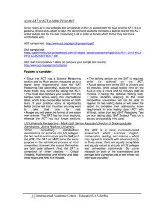 Is the SAT or ACT a Better Fit for Me?

Since nearly all 4 year colleges and universities in the US accept both the ACT and the SAT, it is a
personal choice as to which to take. We recommend students complete a sample test for the ACT
and a sample test for the SAT Reasoning Test in order to decide which format they feel more
comfortable with.

ACT sample test: http://www.act.org/aap/pdf/preparing.pdf

SAT sample test:
https://satonlinecourse.collegeboard.com/SR/digital_assets/assessment/pdf/0833A611-0A43-10C2-
0148-CC8C0087FB06-F.pdf

ACT-SAT Concordance Tables (to compare your sample test results):
http://www.act.org/aap/concordance

Factors to consider:

• Since the ACT has a Science Reasoning              • The Writing section on the SAT is required,
section and its Math section measures up to a        while     it’s    optional   on     the     ACT.
higher level (trigonometry) than the SAT             • Actual testing time on the SAT is 3 hours and
Reasoning Test (geometry), students strong in        45 minutes, while actual testing time on the
these fields may benefit by taking the ACT.          ACT is only 2 hours and 55 minutes (add 30
• You could also compare your results from the       minutes if taking the optional Writing test).
sample tests above using this concordance            • Some students applying to the most
table, which links comparable scores on both         competitive universities will not be able to
tests. If your practice score is significantly       register for two testing dates or will prefer the
better on one test than the other, you may want      option to complete their admissions exam
to      take     that      one      for    real.     requirement in one testing date (ACT with
• Maybe you will prefer the format of one exam       Writing), rather than two (SAT Reasoning Test
over another. The SAT has ten short sections,        on one testing date, SAT Subject Tests on a
whereas the ACT has four longer sections.            second and possibly third date).
US University Perspective - Mark Butt, Senior Assistant Director of Undergraduate
Admissions, Johns Hopkins University:
“When          considering       standardized      The ACT is a more curriculum-based
examinations for entrance into US colleges,        assessment which examines              English,
the two central examinations are the SAT and       mathematics, reading, and science – which
the ACT. The SAT and ACT serve the same            may appeal to students with advanced study
purpose in the admissions process at most          in those areas. Both are equally acceptable
universities; however, the exams themselves        and equally valued at virtually all US colleges
are both quite different. First, the SAT is        and universities nation-wide. Do some
comprised of three sections – Critical             research on both of the examinations and
Reading, Mathematics and Writing and lasts         perhaps take a practice test to see which you
three hours and forty-five minutes.                think suits you best.”




      3   International Academic Center – EducationUSA Serbia
 