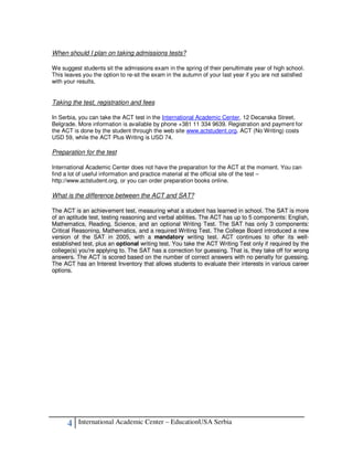 When should I plan on taking admissions tests?

We suggest students sit the admissions exam in the spring of their penultimate year of high school.
This leaves you the option to re-sit the exam in the autumn of your last year if you are not satisfied
with your results.


Taking the test, registration and fees

In Serbia, you can take the ACT test in the International Academic Center, 12 Decanska Street,
Belgrade. More information is available by phone +381 11 334 9639. Registration and payment for
the ACT is done by the student through the web site www.actstudent.org. ACT (No Writing) costs
USD 59, while the ACT Plus Writing is USD 74.

Preparation for the test

International Academic Center does not have the preparation for the ACT at the moment. You can
find a lot of useful information and practice material at the official site of the test –
http://www.actstudent.org, or you can order preparation books online.

What is the difference between the ACT and SAT?

The ACT is an achievement test, measuring what a student has learned in school. The SAT is more
of an aptitude test, testing reasoning and verbal abilities. The ACT has up to 5 components: English,
Mathematics, Reading, Science, and an optional Writing Test. The SAT has only 3 components:
Critical Reasoning, Mathematics, and a required Writing Test. The College Board introduced a new
version of the SAT in 2005, with a mandatory writing test. ACT continues to offer its well-
established test, plus an optional writing test. You take the ACT Writing Test only if required by the
college(s) you're applying to. The SAT has a correction for guessing. That is, they take off for wrong
answers. The ACT is scored based on the number of correct answers with no penalty for guessing.
The ACT has an Interest Inventory that allows students to evaluate their interests in various career
options.




      4   International Academic Center – EducationUSA Serbia
 