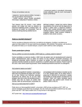 - sumarizuje gradivo iz ponuñenih informacija,
    Pitanja od kandidata traže da:                      izvede zaključke, doñe do novih informacija ili
                                                        napravi predviñanje.
    - prepozna i razume osnovne oblike i koncept u
    vezi sa ponuñenim informacijama
    - kritički razmotri odnos izmeñu ponuñenih
    informacija i zaključaka ili hipoteza u tekstu


    Test pisanja traje 30 minuta i meri veštine         definisati problem i opisati dva načina viñenja
    pisanja, pre svega one koje su stečene na           tog problema. Od vas se traži da odgovorite na
    časovima engleskog jezika u srednjoj školi i na     pitanje o vašem stavu o opisanom problemu.
    kursevima za prijem na univerzitete. Test se        Na taj način možete prihvatiti jedno ili drugo
    sastoji od jednog pisanog zadatka koji će           mišljenje opisano u pitanju ili možete predstaviti
                                                        drugačije viñenje. Vaše izraženo mišljenje o
                                                        problemu neće uticati na ocenu.


    Kada su rezultati dostupni?

    Većina rezultata je dostupna online dve i po sedmice po polaganju. Izveštaji o rezultatima se
    uglavnom šalju poštom tri do osam sedmica po polaganju. Ako polažete Test pisanja, vaš rezultat će
    biti poslat tek kada su svi rezultati dostupni, od pet to osam sedmica nakon polaganja.


    Često postavljana pitanja

    Koji su zahtevi za osnovne studije u SAD kada su u pitanju prijemni testovi?

    Većina kandidata za osnovne studije u SAD mora da polaže neki od standardizovanih prijemnih
    ispita. Standardizovani ispiti su jedan od načina na koji američki univerziteti procenjuju vaš
    akademski potencijal, ključni kriterijum za prijem na studije. Ovi ispiti služe univerzitetima da
    uporede američke studente sa stranim studentima iz različitih obrazovnih sistema. Prijemni ispiti će
    biti uzeti u obzir tokom prijemnog procesa i tokom dodeljivanja školarina baziranih na zaslugama.


    Koji prijemni testovi se traže?

    Većina četvorogodišnjih koledža i univerziteta u    od kandidata tražiti da dostave rezultate sa dva
    SAD traži od studenata da polažu ACT ili SAT,       ili tri SAT Subject testa, ali će velika većina u
    ali ne oba. Gotovo sve institucije ostavljaju       potpunosti ili delimično to zanemariti u slučaju
    studentima da odluče koji će od dva testa           da kandidat za studije dostavi rezultate ACT sa
    polagati, tako da je važno da kandidat proceni i    pisanjem. Osim ovih ispita, kandidati kojima
    polaže onaj test na kojem će postići bolji          engleski jezik nije maternji jezik moraće da
    rezultat. Neki od konkurentnijih univerziteta će    polažu TOEFL ili IELTS.
    Da li je za mene bolji ACT ili SAT?

    Pošto skoro svi četvorogodišnji koledži i univerziteti u SAD primaju rezultate sa ACT i SAT, na
    samom kandidatu je da odluči koji će polagati. Ono što može da se predloži studentima je da urade
    probni test ACT i SAT kako bi stekli uvid u to koji format im više odgovara.

    ACT probni test: http://www.act.org/aap/pdf/preparing.pdf




I nt er nat io nal Academic Cent er - E ducat io nUS A S er bia                                 Page 2
 
