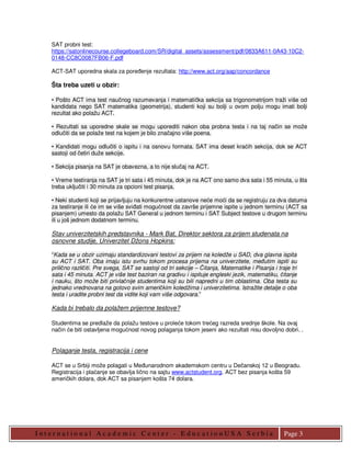 SAT probni test:
    https://satonlinecourse.collegeboard.com/SR/digital_assets/assessment/pdf/0833A611-0A43-10C2-
    0148-CC8C0087FB06-F.pdf

    ACT-SAT uporedna skala za poreñenje rezultata: http://www.act.org/aap/concordance

    Šta treba uzeti u obzir:

    • Pošto ACT ima test naučnog razumevanja i matematička sekcija sa trigonometrijom traži više od
    kandidata nego SAT matematika (geometrija), studenti koji su bolji u ovom polju mogu imati bolji
    rezultat ako polažu ACT.

    • Rezultati sa uporedne skale se mogu uporediti nakon oba probna testa i na taj način se može
    odlučiti da se polaže test na kojem je bilo značajno više poena.

    • Kandidati mogu odlučiti o ispitu i na osnovu formata. SAT ima deset kraćih sekcija, dok se ACT
    sastoji od četiri duže sekcije.

    • Sekcija pisanja na SAT je obavezna, a to nije slučaj na ACT.

    • Vreme testiranja na SAT je tri sata i 45 minuta, dok je na ACT ono samo dva sata i 55 minuta, u šta
    treba uključiti i 30 minuta za opcioni test pisanja.

    • Neki studenti koji se prijavljuju na konkurentne ustanove neće moći da se registruju za dva datuma
    za testiranje ili će im se više sviñati mogućnost da završe prijemne ispite u jednom terminu (ACT sa
    pisanjem) umesto da polažu SAT General u jednom terminu i SAT Subject testove u drugom terminu
    ili u još jednom dodatnom terminu.

    Stav univerzitetskih predstavnika - Mark Bat, Direktor sektora za prijem studenata na
    osnovne studije, Univerzitet Džons Hopkins:

    “Kada se u obzir uzimaju standardizovani testovi za prijem na koledže u SAD, dva glavna ispita
    su ACT i SAT. Oba imaju istu svrhu tokom procesa prijema na univerzitete, meñutim ispiti su
    prilično različiti. Pre svega, SAT se sastoji od tri sekcije – Čitanja, Matematike i Pisanja i traje tri
    sata i 45 minuta. ACT je više test baziran na gradivu i ispituje engleski jezik, matematiku, čitanje
    i nauku, što može biti privlačnije studentima koji su bili napredni u tim oblastima. Oba testa su
    jednako vrednovana na gotovo svim američkim koledžima i univerzitetima. Istražite detalje o oba
    testa i uradite probni test da vidite koji vam više odgovara.”

    Kada bi trebalo da polažem prijemne testove?

    Studentima se predlaže da polažu testove u proleće tokom trećeg razreda srednje škole. Na ovaj
    način će biti ostavljena mogućnost novog polaganja tokom jeseni ako rezultati nisu dovoljno dobri. .


    Polaganje testa, registracija i cene

    ACT se u Srbiji može polagati u Meñunarodnom akademskom centru u Dečanskoj 12 u Beogradu.
    Registracija i plaćanje se obavlja lično na sajtu www.actstudent.org. ACT bez pisanja košta 59
    američkih dolara, dok ACT sa pisanjem košta 74 dolara.




I nt er nat io nal Academic Cent er - E ducat io nUS A S er bia                                       Page 3
 