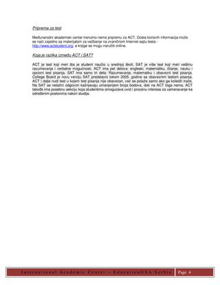 Priprema za test

    Meñunarodni akademski centar trenutno nema pripremu za ACT. Dosta korisnih informacija može
    se naći zajedno sa materijalom za vežbanje na zvaničnom Internet sajtu testa -
    http://www.actstudent.org, a knjige se mogu naručiti online.

    Koja je razlika izmeñu ACT i SAT?

    ACT je test koji meri šta je student naučio u srednjoj školi. SAT je više test koji meri veštinu
    razumevanja i verbalne mogućnosti. ACT ima pet delova: engleski, matematiku, čitanje, nauku i
    opcioni test pisanja. SAT ima samo tri dela: Razumevanje, matematiku i obavezni test pisanja.
    College Board je novu verziju SAT predstavio tokom 2005. godine sa obaveznim testom pisanja.
    ACT i dalje nudi test u kojem test pisanja nije obavezan, već se polaže samo ako ga koledži traže.
    Na SAT se netačni odgovori kažnjavaju umanjenjem broja bodova, dok na ACT toga nema. ACT
    takoñe ima posebnu sekciju koja studentima omogućava uvid i procenu interesa za usmeravanje ka
    odreñenim poslovima nakon studija.




I nt er nat io nal Academic Cent er – Educat io nUS A S er bia                               Page 4
 