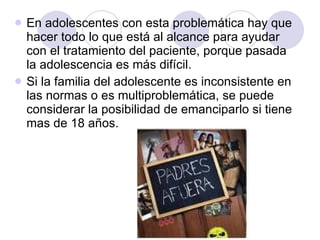 En adolescentes con esta problemática hay que hacer todo lo que está al alcance para ayudar con el tratamiento del paciente, porque pasada la adolescencia es más difícil.  Si la familia del adolescente es inconsistente en las normas o es multiproblemática, se puede considerar la posibilidad de emanciparlo si tiene mas de 18 años.  