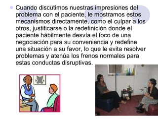Cuando discutimos nuestras impresiones del problema con el paciente, le mostramos estos mecanismos directamente, como el culpar a los otros, justificarse o la redefinición donde el paciente hábilmente desvía el foco de una negociación para su conveniencia y redefine una situación a su favor, lo que le evita resolver problemas y atenúa los frenos normales para estas conductas disruptivas.  