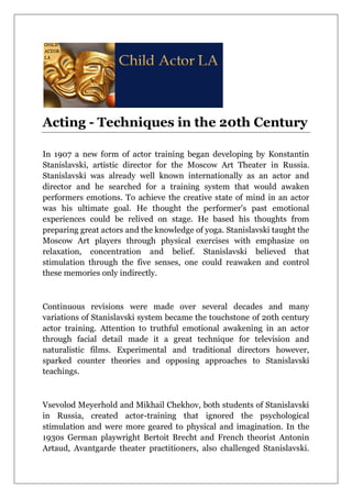 Acting - Techniques in the 20th Century
In 1907 a new form of actor training began developing by Konstantin
Stanislavski, artistic director for the Moscow Art Theater in Russia.
Stanislavski was already well known internationally as an actor and
director and he searched for a training system that would awaken
performers emotions. To achieve the creative state of mind in an actor
was his ultimate goal. He thought the performer's past emotional
experiences could be relived on stage. He based his thoughts from
preparing great actors and the knowledge of yoga. Stanislavski taught the
Moscow Art players through physical exercises with emphasize on
relaxation, concentration and belief. Stanislavski believed that
stimulation through the five senses, one could reawaken and control
these memories only indirectly.
Continuous revisions were made over several decades and many
variations of Stanislavski system became the touchstone of 20th century
actor training. Attention to truthful emotional awakening in an actor
through facial detail made it a great technique for television and
naturalistic films. Experimental and traditional directors however,
sparked counter theories and opposing approaches to Stanislavski
teachings.
Vsevolod Meyerhold and Mikhail Chekhov, both students of Stanislavski
in Russia, created actor-training that ignored the psychological
stimulation and were more geared to physical and imagination. In the
1930s German playwright Bertoit Brecht and French theorist Antonin
Artaud, Avantgarde theater practitioners, also challenged Stanislavski.
 