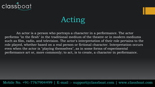 Acting
An actor is a person who portrays a character in a performance. The actor
performs "in the flesh" in the traditional medium of the theatre or in modern mediums
such as film, radio, and television. The actor's interpretation of their role pertains to the
role played, whether based on a real person or fictional character. Interpretation occurs
even when the actor is "playing themselves", as in some forms of experimental
performance art or, more commonly; to act, is to create, a character in performance.
Mobile No. +91-7767904499 | E-mail :- support@classboat.com | www.classboat.com
 