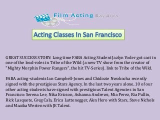 GREAT SUCCESS STORY: Long time FABA Acting Student Jazlyn Yoder got cast in one of the lead-roles in Tribe of the Wild (a new TV show from the creator of "Mighty Morphin Power Rangers", the hit TV-Series). link to Tribe of the Wild. 
FABA acting-students Ian Campbell-Jones and Chidozie Nwokocha recently signed with the prestigious Stars Agency. In the last two years alone, 10 of our other acting students have signed with prestigious Talent Agencies in San Francisco: Serena Lee, Nika Ericson, Ashanna Andrews, Mia Perez, Ria Pullin, Rick Lasquete, Greg Cala, Erica Luttenegger, Alex Hero with Stars, Steve Nichols and Maaika Westen with JE Talent. 
 