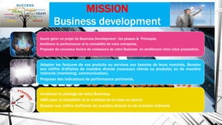 MISSION
Business development
Savoir gérer un projet de Business Development : les phases & Prérequis,
Améliorer la performance et la rentabilité de votre entreprise,
Proposer de nouveaux leviers de croissance de votre Business en améliorant votre value proposition,
Adapter les features de vos produits ou services aux besoins de leurs marchés, Booster
son chiffre d'affaires de manière directe (nouveaux clients ou produits) ou de manière
indirecte (marketing, communication),
Proposer des indicateurs de performance pertinents,
Améliorer le pilotage de votre Business,
AMO pour la faisabilité et la maîtrise de la mise en œuvre
Booster son chiffre d'affaires de manière directe ou de manière indirecte
 
