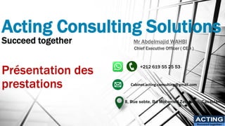 Acting Consulting Solutions
Succeed together
Présentation des
prestations
ACTING
Succeed together
Mr Abdelmajid WAHBI
Chief Executive Officer ( CEO )
+212 619 55 25 53
8, Rue sebte, Bd Mohamed Zerktouni, Casablanca
Cabinet.acting.consulting@gmail.com
 