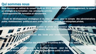 Qui sommes nous
Nous sommes un cabinet de conseil fondé en 2013, spécialisé dans l’accompagnement, le conseil
en stratégie et la formation ; nos principales activités :
-Développement RH, formation et recrutement,
-- Étude de développement stratégique et de mise à niveau pour le compte des administrations
public, établissement publics et semi public, les offices publics, les entreprises privées,
-Accompagnement des organismes publics et privés au processus de la certification selon les
normes internationales : ISO 9001,ISO 45001, ISO17025, ISO22000, ISO31000, ISO 14001,
-Montage financiers et prospection des fonds pour investissement et création d’opportunité
d’affaires,
-Représentions et/ou acquisition des brevets par le système de franchise ou autre,
-Maîtrise d’œuvre et assistance à la maîtrise d’œuvre pour les projets de développement
stratégique structurants pour le compte des organismes public et privés
 