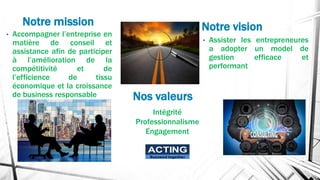 Notre mission
• Accompagner l’entreprise en
matière de conseil et
assistance afin de participer
à l’amélioration de la
compétitivité et de
l’efficience de tissu
économique et la croissance
de business responsable
• Assister les entrepreneures
a adopter un model de
gestion efficace et
performant
Notre vision
Nos valeurs
Intégrité
Professionnalisme
Engagement
ACTING
Succeed together
 