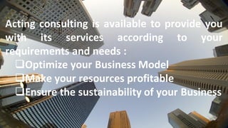 Acting consulting is available to provide you
with its services according to your
requirements and needs :
❑Optimize your Business Model
❑Make your resources profitable
❑Ensure the sustainability of your Business
 