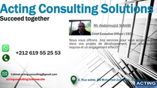 Acting Consulting Solutions
Succeed together
+212 619 55 25 53
ACTING
Succeed together
Mr Abdelmajid WAHBI
Chief Executive Officer ( CEO )
Nous vous offrons nos services pour vous accompagner
dans vos projets de développement, avec une qualité
requise et un engagement effectif
8, Rue sebte, Bd Mohamed Zerktouni, Casablanca
Cabinet.acting.consulting@gmail.com
acting-consulting.business.site
 