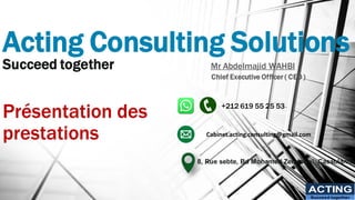 Acting Consulting Solutions
Succeed together
Présentation des
prestations
ACTING
Succeed together
Mr Abdelmajid WAHBI
Chief Executive Officer ( CEO )
+212 619 55 25 53
8, Rue sebte, Bd Mohamed Zerktouni, Casablanca
Cabinet.acting.consulting@gmail.com
 