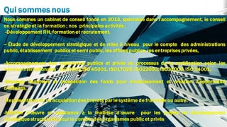 Qui sommes nous
Nous sommes un cabinet de conseil fondé en 2013, spécialisé dans l’accompagnement, le conseil
en stratégie et la formation ; nos principales activités :
-Développement RH, formation et recrutement,
-- Étude de développement stratégique et de mise à niveau pour le compte des administrations
public, établissement publics et semi public, les offices publics, les entreprises privées,
-Accompagnement des organismes publics et privés au processus de la certification selon les
normes internationales : ISO 9001,ISO 45001, ISO17025, ISO22000, ISO31000, ISO 14001,
-Montage financiers et prospection des fonds pour investissement et création d’opportunité
d’affaires,
-Représentions et/ou acquisition des brevets par le système de franchise ou autre,
-Maîtrise d’œuvre et assistance à la maîtrise d’œuvre pour les projets de développement
stratégique structurants pour le compte des organismes public et privés
 
