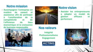 Notre mission
• Accompagner l’entreprise en
matière de conseil et
assistance afin de participer
à l’amélioration de la
compétitivité et de
l’efficience de tissu
économique et la croissance
de business responsable
• Assister les entrepreneures
a adopter un model de
gestion efficace et
performant
Notre vision
Nos valeurs
Intégrité
Professionnalisme
Engagement
ACTING
Succeed together
 
