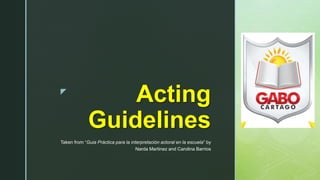 z
Acting
Guidelines
Taken from “Guia Práctica para la interpretación actoral en la escuela” by
Narda Martinez and Carolina Barrios
 