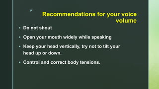 z
Recommendations for your voice
volume
 Do not shout
 Open your mouth widely while speaking
 Keep your head vertically, try not to tilt your
head up or down.
 Control and correct body tensions.
 