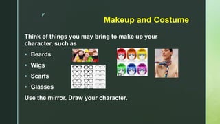 z
Makeup and Costume
Think of things you may bring to make up your
character, such as
 Beards
 Wigs
 Scarfs
 Glasses
Use the mirror. Draw your character.
 