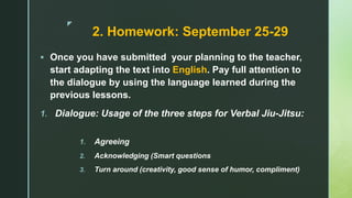 z
2. Homework: September 25-29
 Once you have submitted your planning to the teacher,
start adapting the text into English. Pay full attention to
the dialogue by using the language learned during the
previous lessons.
1. Dialogue: Usage of the three steps for Verbal Jiu-Jitsu:
1. Agreeing
2. Acknowledging (Smart questions
3. Turn around (creativity, good sense of humor, compliment)
 