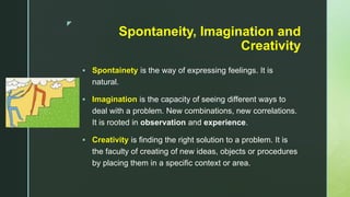 z
Spontaneity, Imagination and
Creativity
 Spontainety is the way of expressing feelings. It is
natural.
 Imagination is the capacity of seeing different ways to
deal with a problem. New combinations, new correlations.
It is rooted in observation and experience.
 Creativity is finding the right solution to a problem. It is
the faculty of creating of new ideas, objects or procedures
by placing them in a specific context or area.
 