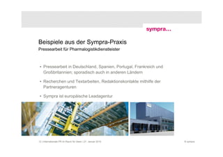 Beispiele aus der Sympra-Praxis
Pressearbeit für Pharmalogistikdienstleister



 • Pressearbeit in Deutschland, Spanien, Portugal, Frankreich und
   Großbritannien; sporadisch auch in anderen Ländern

 • Recherchen und Textarbeiten, Redaktionskontakte mithilfe der
   Partneragenturen

 • Sympra ist europäische Leadagentur




12 | Internationale PR im Raum für Ideen | 21. Januar 2010          © sympra
 