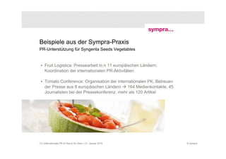 Beispiele aus der Sympra-Praxis
PR-Unterstützung für Syngenta Seeds Vegetables


 • Fruit Logistica: Pressearbeit in n 11 europäischen Ländern;
   Koordination der internationalen PR-Aktivitäten

 • Tomato Conference: Organisation der internationalen PK, Betreuen
   der Presse aus 8 europäischen Ländern     164 Medienkontakte, 45
   Journalisten bei der Pressekonferenz, mehr als 120 Artikel




13 | Internationale PR im Raum für Ideen | 21. Januar 2010            © sympra
 