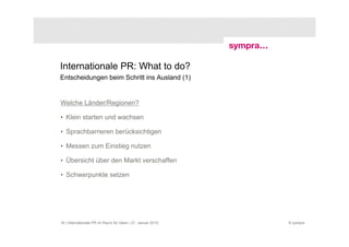 Internationale PR: What to do?
Entscheidungen beim Schritt ins Ausland (1)


Welche Länder/Regionen?

• Klein starten und wachsen

• Sprachbarrieren berücksichtigen

• Messen zum Einstieg nutzen

• Übersicht über den Markt verschaffen

• Schwerpunkte setzen




16 | Internationale PR im Raum für Ideen | 21. Januar 2010   © sympra
 